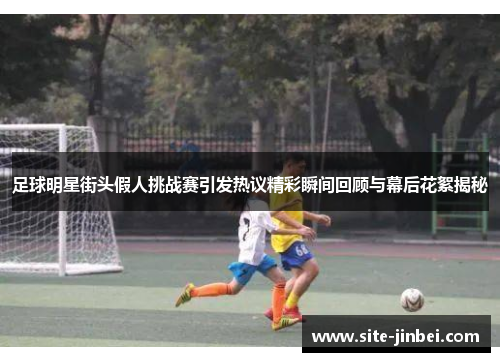 足球明星街头假人挑战赛引发热议精彩瞬间回顾与幕后花絮揭秘